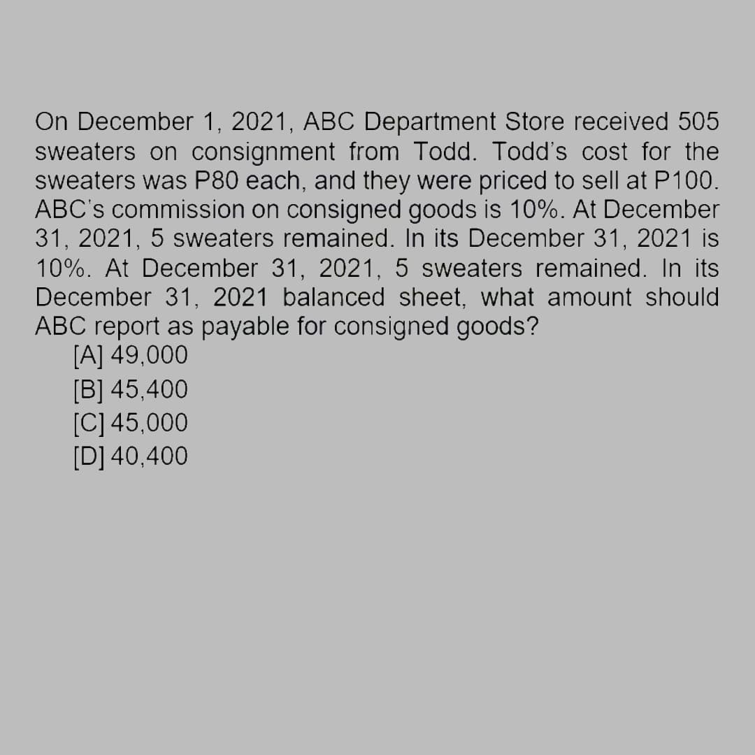 On December 1, 2021, ABC Department Store received 505
sweaters on consignment from Todd. Todd's cost for the
sweaters was P80 each, and they were priced to sell at P100.
ABC's commission on consigned goods is 10%. At December
31, 2021, 5 sweaters remained. In its December 31, 2021 is
10%. At December 31, 2021, 5 sweaters remained. In its
December 31, 2021 balanced sheet, what amount should
ABC report as payable for consigned goods?
[A] 49,000
[B] 45.400
[C] 45,000
[D] 40,400