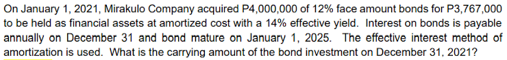 On January 1, 2021, Mirakulo Company acquired P4,000,000 of 12% face amount bonds for P3,767,000
to be held as financial assets at amortized cost with a 14% effective yield. Interest on bonds is payable
annually on December 31 and bond mature on January 1, 2025. The effective interest method of
amortization is used. What is the carrying amount of the bond investment on December 31, 2021?
