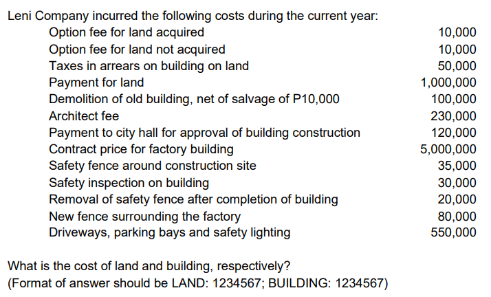 Leni Company incurred the following costs during the current year:
Option fee for land acquired
Option fee for land not acquired
Taxes in arrears on building on land
Payment for land
Demolition of old building, net of salvage of P10,000
10,000
10,000
50,000
1,000,000
100,000
Architect fee
230,000
120,000
5,000,000
Payment to city hall for approval of building construction
Contract price for factory building
Safety fence around construction site
Safety inspection on building
Removal of safety fence after completion of building
New fence surrounding the factory
Driveways, parking bays and safety lighting
35,000
30,000
20,000
80,000
550,000
What is the cost of land and building, respectively?
(Format of answer should be LAND: 1234567; BUILDING: 1234567)
