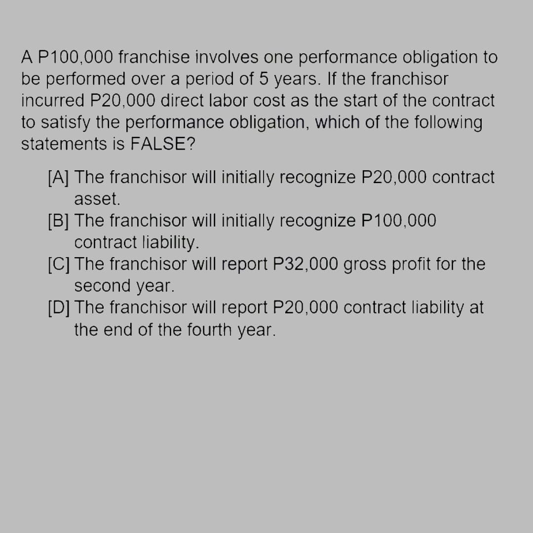 A P100,000 franchise involves one performance obligation to
be performed over a period of 5 years. If the franchisor
incurred P20,000 direct labor cost as the start of the contract
to satisfy the performance obligation, which of the following
statements is FALSE?
[A] The franchisor will initially recognize P20,000 contract
asset.
[B] The franchisor will initially recognize P100,000
contract liability.
[C] The franchisor will report P32,000 gross profit for the
second year.
[D] The franchisor will report P20,000 contract liability at
the end of the fourth year.