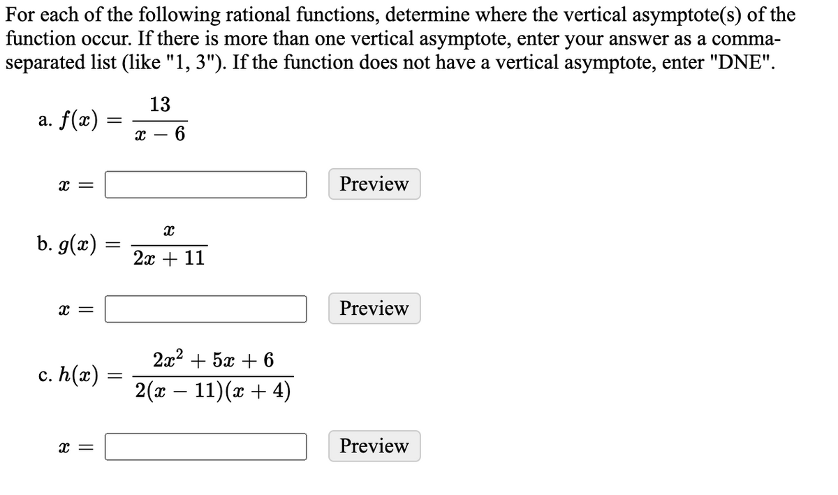 For each of the following rational functions, determine where the vertical asymptote(s) of the
function occur. If there is more than one vertical asymptote, enter your answer as a comma-
separated list (1like "1, 3"). If the function does not have a vertical asymptote, enter "DNE".
13
a. f(x)
х — 6
Preview
b. g(x)
2х + 11
x =
Preview
2а2 + 5х + 6
с. h(2) -
2 (-11 ) (α + 4)
Preview
