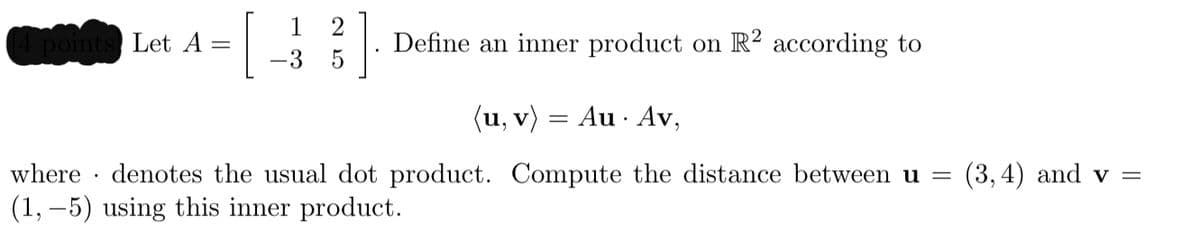 1
Let A =
Define an inner product on R² according to
-3
(u, v) = Au · Av,
where · denotes the usual dot product. Compute the distance between u =
(1, –5) using this inner product.
(3,4) and v =
