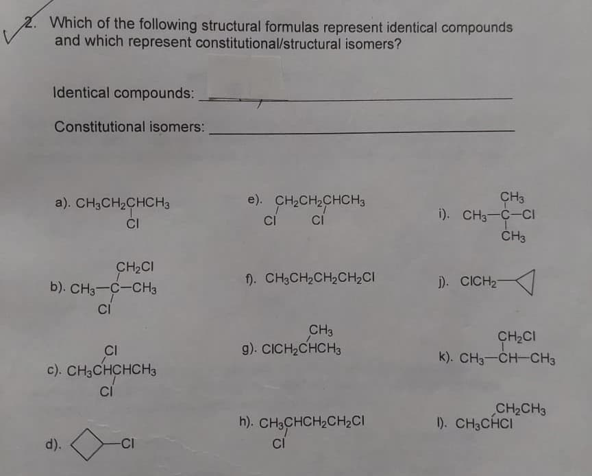 2. Which of the following structural formulas represent identical compounds
and which represent constitutional/structural isomers?
Identical compounds:
Constitutional isomers:
e). CH2CH2CHCH3
CH3
i). CH3-C-CI
ČH3
a). CH3CH2CHCH3
CI
Ci
CH2CI
b). CH3-C-CH3
f). CH3CH2CH2CH,CI
j). CICH2
CI
CH3
g). CICH2CHCH3
CH2CI
k). CH3-CH-CH3
CI
c). CHaCHCHCHз
CI
CH2CH3
1). CH3CHCI
h). CH3CHCH2CH2CI
CI
d).
CI
