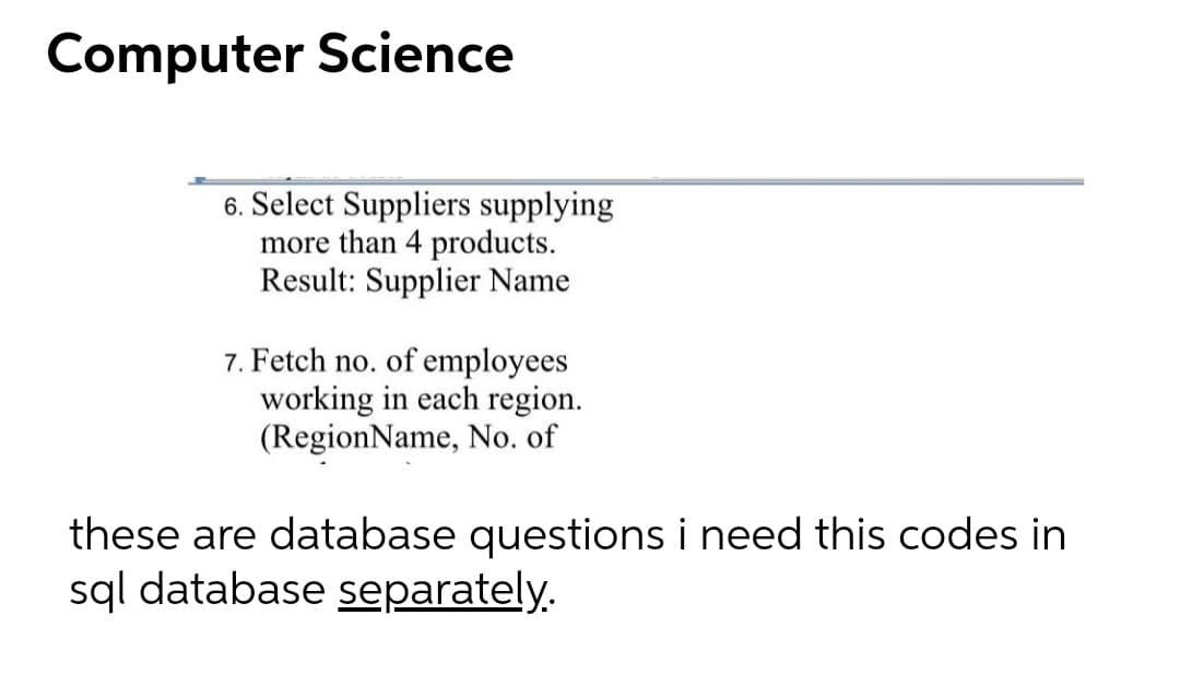 Computer Science
6. Select Suppliers supplying
more than 4 products.
Result: Supplier Name
7. Fetch no. of employees
working in each region.
(RegionName, No. of
these are database questions i need this codes in
sql database separately.
