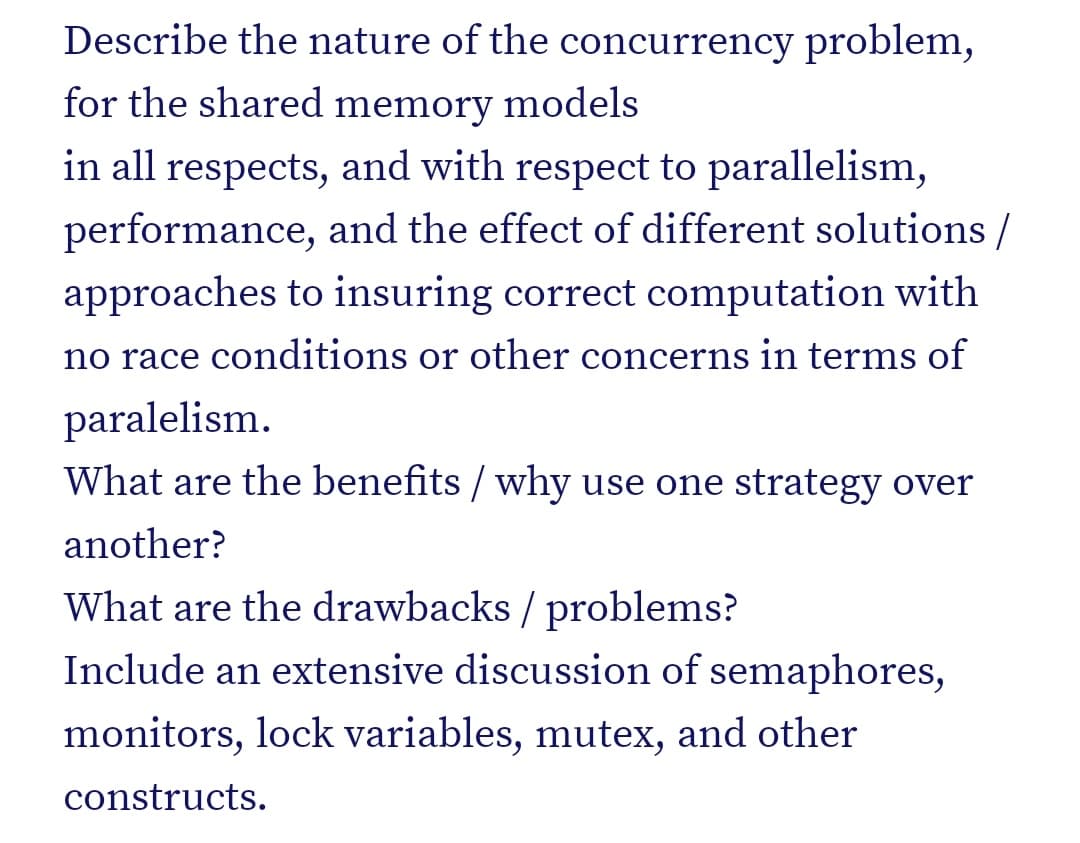 Describe the nature of the concurrency problem,
for the shared memory models
in all respects, and with respect to parallelism,
performance, and the effect of different solutions /
approaches to insuring correct computation with
no race conditions or other concerns in terms of
paralelism.
What are the benefits / why use one strategy over
another?
What are the drawbacks / problems?
Include an extensive discussion of semaphores,
monitors, lock variables, mutex, and other
constructs.
