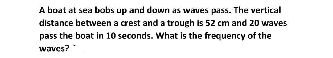 A boat at sea bobs up and down as waves pass. The vertical
distance between a crest and a trough is 52 cm and 20 waves
pass the boat in 10 seconds. What is the frequency of the
waves?
