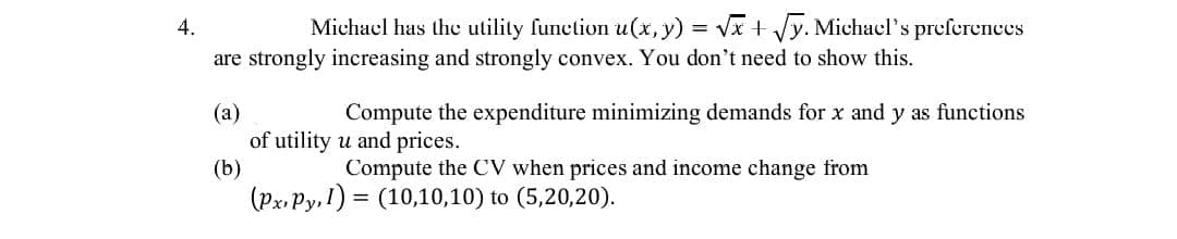 4.
Michael has the utility function u(x, y) = √√x + √y. Michael's preferences
are strongly increasing and strongly convex. You don't need to show this.
(a)
Compute the expenditure minimizing demands for x and y as functions
of utility u and prices.
(b)
Compute the CV when prices and income change from
(Px. Py, 1) (10,10,10) to (5,20,20).
=