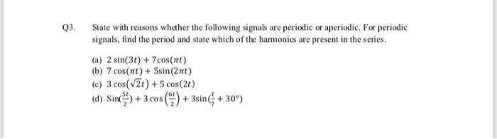 State with reasons whether the following signals are periodic or aperiodic. For periodie
Q3.
signals, find the period and state which of the harmonics are present in the series.
(a) 2 sin(3t) + 7cos(nt)
(b) 7 cos(nt)+ 5sin(2nt)
(c) 3 cos(vZt) +5 cos(2t)
(d) Sin) + 3 cos () + 3sin; + 30°)

