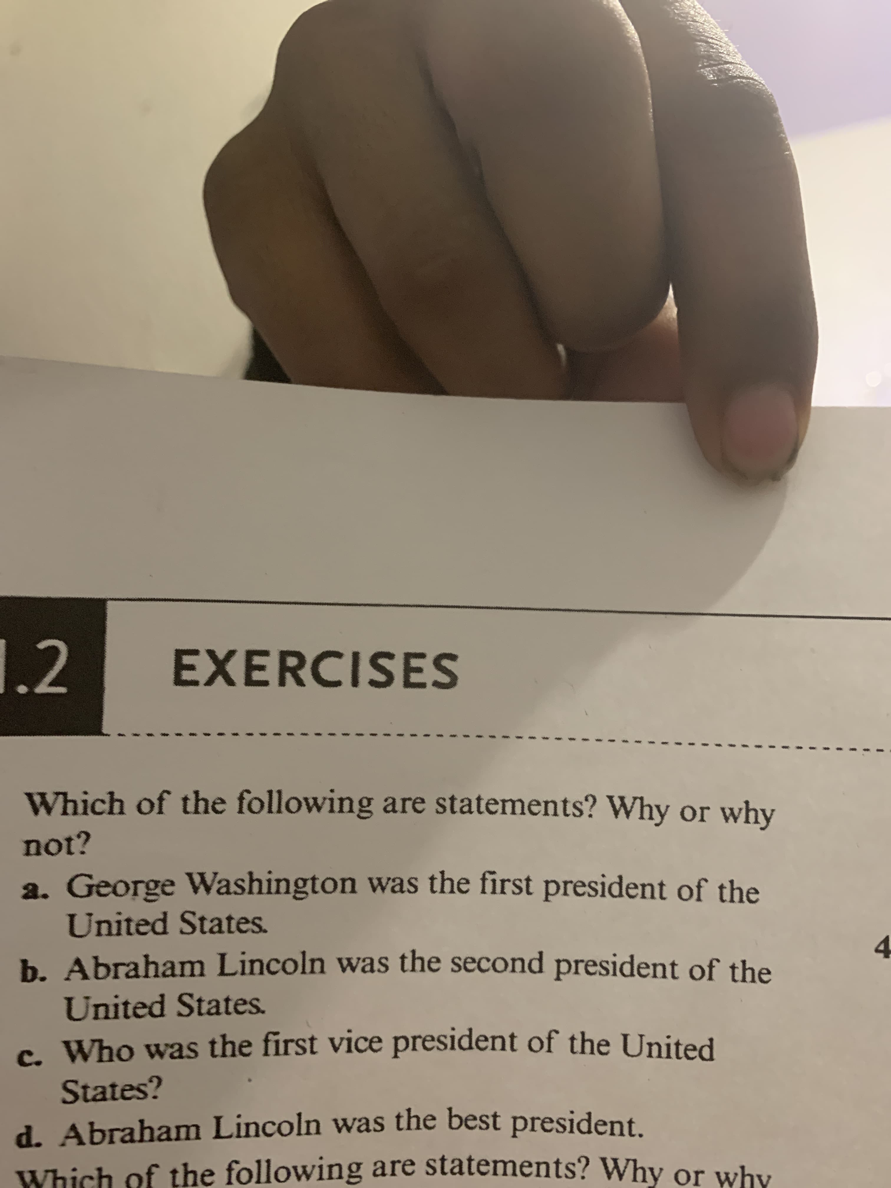 1.2
EXERCISES
Which of the following are statements? Why or why
not?
a. George Washington was the first president of the
United States.
4.
b. Abraham Lincoln was the second president of the
United States.
c Who was the first vice president of the United
States?
d. Abraham Lincoln was the best president.
Which of the following are statements? Why or why
