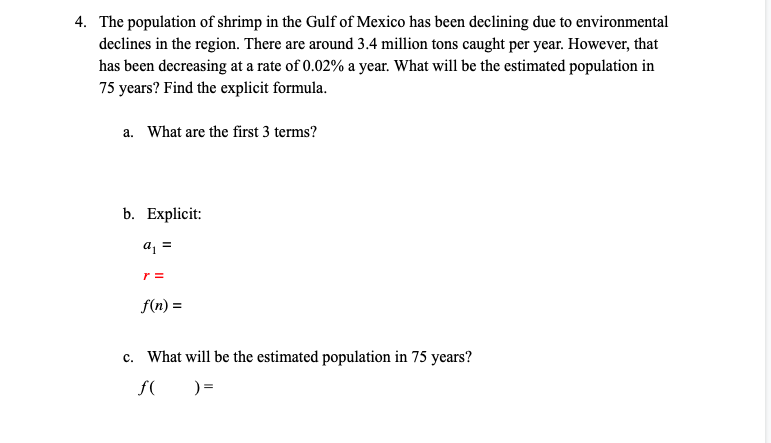 4. The population of shrimp in the Gulf of Mexico has been declining due to environmental
declines in the region. There are around 3.4 million tons caught per year. However, that
has been decreasing at a rate of 0.02% a year. What will be the estimated population in
75 years? Find the explicit formula.
a. What are the first 3 terms?
b. Explicit:
a =
r =
f(n) =
c. What will be the estimated population in 75 years?
f(
) =
