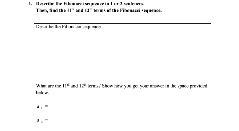1. Describe the Fibonacci sequence in 1 or 2 sentences.
Then, find the 11th and 12th terms of the Fibonacci sequence.
Describe the Fibonacci sequence
What are the 11th and 12th terms? Show how you get your answer in the space provided
below.
a12
