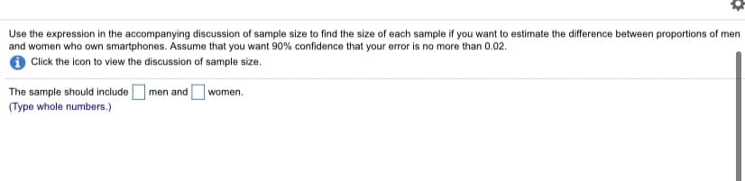 Use the expression in the accompanying discussion of sample size to find the size of each sample if you want to estimate the difference between proportions of men
and women who own smartphones. Assume that you want 90% confidence that your error is no more than 0.02.
O Click the icon to view the discussion of sample size.
The sample should includeOmen and
women.
(Type whole numbers.)
