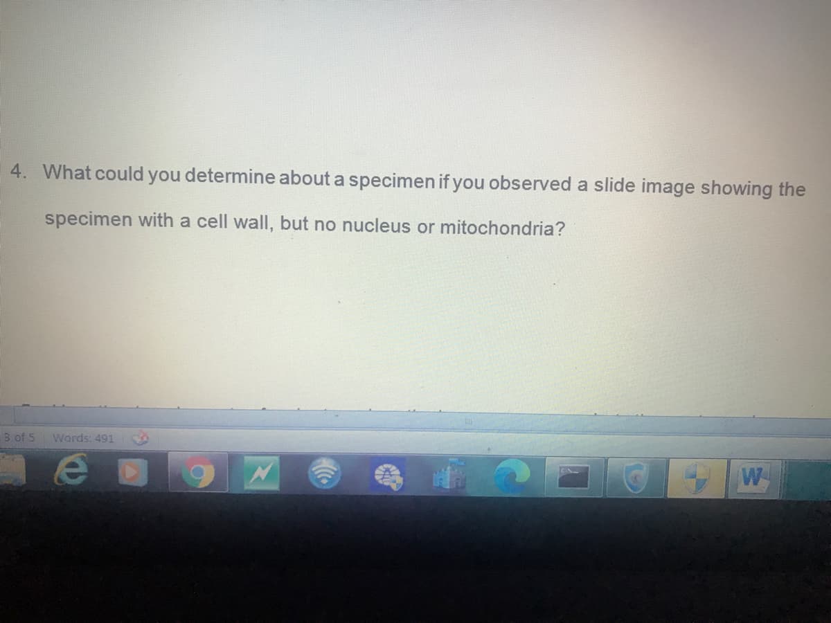 4. What could you determine about a specimen if you observed a slide image showing the
specimen with a cell wall, but no nucleus or mitochondria?
3 of 5
Words: 491
W
