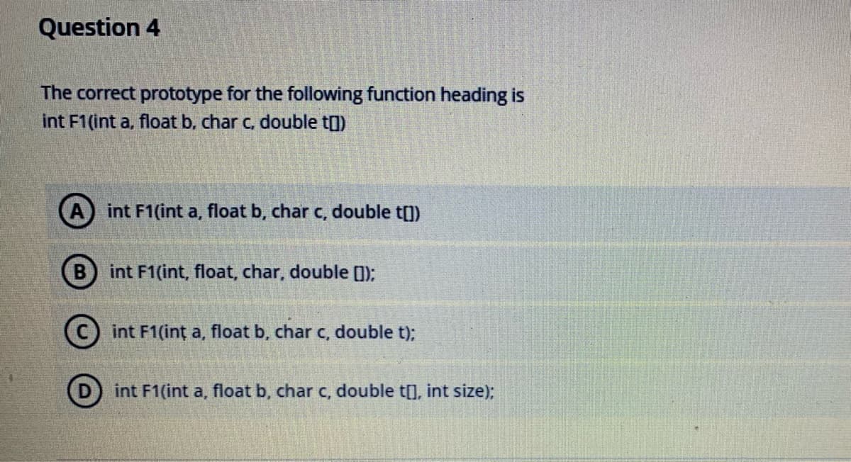 Question 4
The correct prototype for the following function heading is
int F1(int a, float b, char c, double t)
int F1(int a, float b, char c, double t[])
B) int F1(int, float, char, double (1);
int F1(int a, float b, char c, double t);
int F1(int a, float b, char c, double t[], int size);
