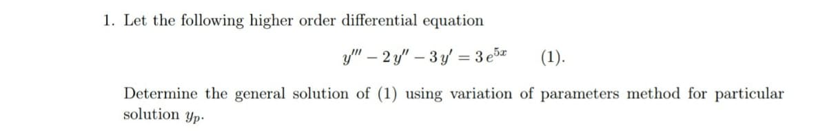1. Let the following higher order differential equation
y" – 2 y" – 3 y' = 3 e5
(1).
Determine the general solution of (1) using variation of parameters method for particular
solution yp.
