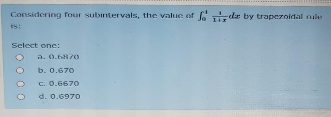 Considering four subintervals, the value of
So da by trapezoidal rule
1+1
is:
Select one:
a. 0.6870
b. 0.670
C. 0.6670
d. 0.6970
