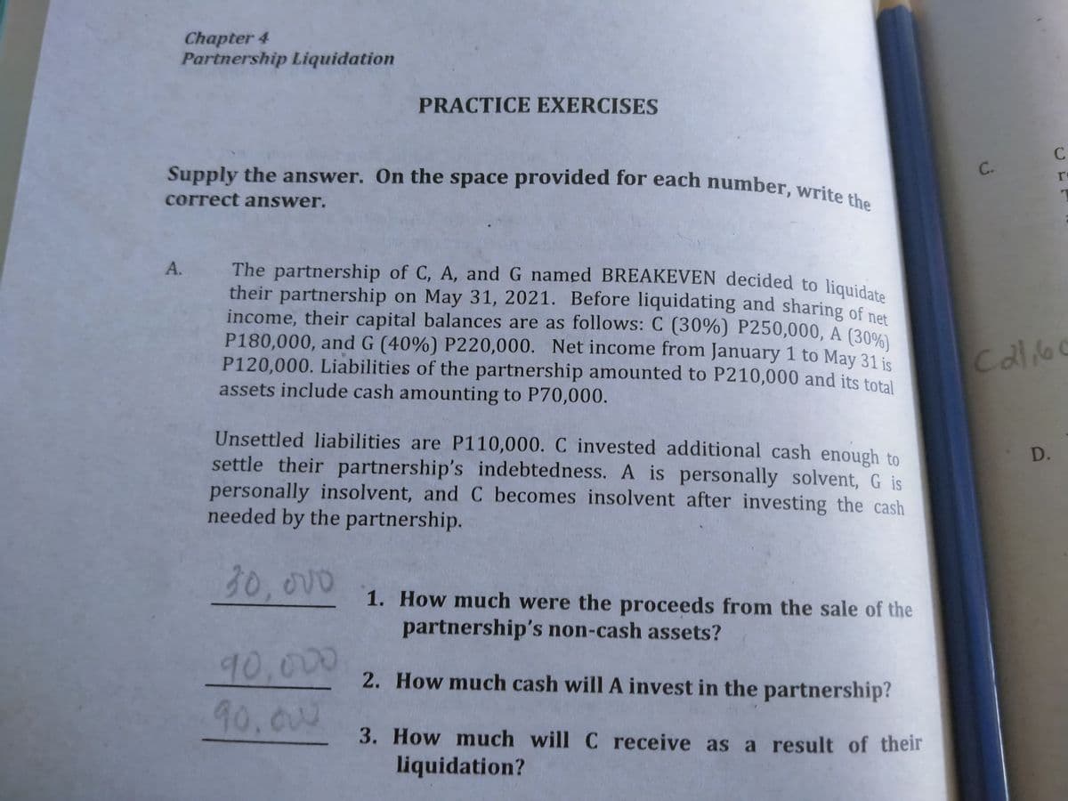 The partnership of C, A, and G named BREAKEVEN decided to liquidate
their partnership on May 31, 2021. Before liquidating and sharing of net
Supply the answer. On the space provided for each number, write the
Chapter 4
Partnership Liquidation
PRACTICE EXERCISES
Supply the answer. On the space provided for each number writ
C.
correct answer.
The partnership of C, A, and G named BREAKEVEN decided to liguia
their partnership on May 31, 2021. Before liquidating and sharing of ne
income, their capital balances are as follows: C (30%) P250,000, A (30%
P180,000, and G (40%) P220,000. Net income from January 1 to May 31 is
P120,000. Liabilities of the partnership amounted to P210,000 and its total
assets include cash amounting to P70,000.
Callo
Unsettled liabilities are P110,000. C invested additional cash enough to
settle their partnership's indebtedness. A is personally solvent, G is
personally insolvent, and C becomes insolvent after investing the cash
needed by the partnership.
D.
30,00
1. How much were the proceeds from the sale of the
partnership's non-cash assets?
90,000
90,ow
2. How much cash will A invest in the partnership?
3. How much will C receive as a result of their
liquidation?
A.
