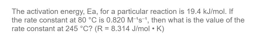 The activation energy, Ea, for a particular reaction is 19.4 kJ/mol. If
the rate constant at 80 °C is 0.820 M-'s-1, then what is the value of the
rate constant at 245 °C? (R = 8.314 J/mol • K)
