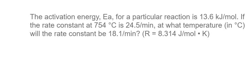 The activation energy, Ea, for a particular reaction is 13.6 kJ/mol. If
the rate constant at 754 °C is 24.5/min, at what temperature (in °C)
will the rate constant be 18.1/min? (R = 8.314 J/mol • K)
