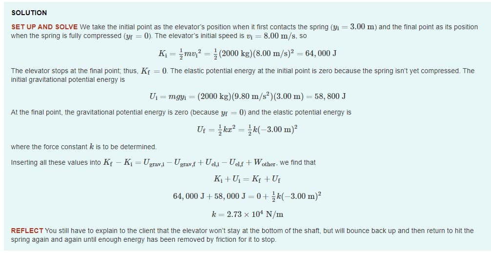 SOLUTION
SET UP AND SOLVE We take the initial point as the elevator's position when it first contacts the spring (yi = 3.00 m) and the final point as its position
when the spring is fully compressed (yf = 0). The elevator's initial speed is vi = 8.00 m/s, so
K = mv;? =(2000 kg)(8.00 m/s)? = 64, 000 J
The elevator stops at the final point; thus, Kf = 0. The elastic potential energy at the initial point is zero because the spring isn't yet compressed. The
initial gravitational potential energy is
Uj = mgyi = (2000 kg) (9.80 m/s²)(3.00 m) = 58, 800 J
At the final point, the gravitational potential energy is zero (because yf = 0) and the elastic potential energy is
Uf = ka? = k(-3.00 m)?
where the force constant k is to be determined.
Inserting all these values into Kf - K = Ugravi – Ugrav.f + Ueli - Uelf + Wother: we find that
Ki + U = Kf + Ut
64, 000 J+ 58, 000 J = 0+ k(-3.00 m)?
k = 2.73 x 104 N/m
REFLECT You still have to explain to the client that the elevator won't stay at the bottom of the shaft, but will bounce back up and then return to hit the
spring again and again until enough energy has been removed by friction for it to stop.
