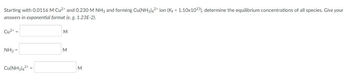 Starting with 0.0116 M Cu2* and 0.230 M NH3 and forming Cu(NH3)4²+ ion (Kf = 1.10x1013), determine the equilibrium concentrations of all species. Give your
answers in exponential format (e. g. 1.23E-2).
Cu2+ =
M
NH3 =
M
Cu(NH3)42*
M
