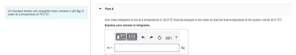 Part A
An insulated beaker with negligible mass contains 0.260 kg of
water at a temperature of 76.0°C.
How many kilograms of ice at a temperature of -22.0°C must be dropped in the water so that the final temperature of the system will be 30.0°C?
Express your answer in kilograms.
Vα ΑΣφ
m =
kg
