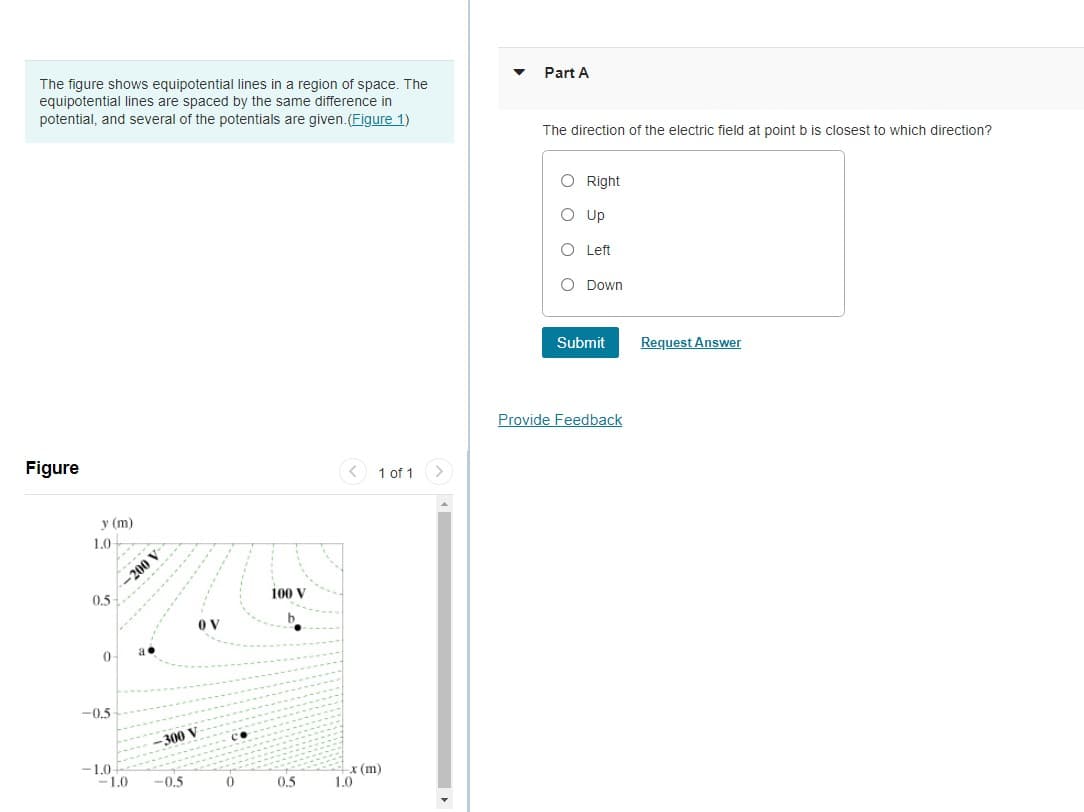 The figure shows equipotential lines in a region of space. The
equipotential lines are spaced by the same difference in
potential, and several of the potentials are given.(Figure 1)
Part A
The direction of the electric field at point b is closest to which direction?
O Right
O Up
O Left
O Down
Submit
Request Answer
Provide Feedback
Figure
< 1 of 1
y (m)
1.0
-200 V
0.5
100 V
OV
-0,5
300 V
-1.0-
-1.0
x (m)
1.0
-0.5
0,5

