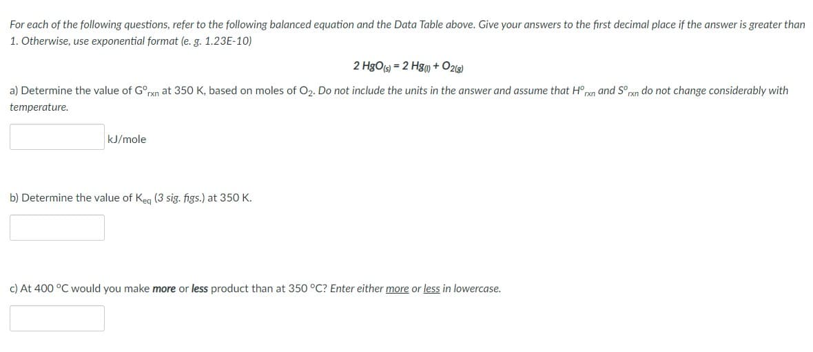 For each of the following questions, refer to the following balanced equation and the Data Table above. Give your answers to the first decimal place if the answer is greater than
1. Otherwise, use exponential format (e. g. 1.23E-10)
2 HgOs = 2 Hgu + O219)
a) Determine the value of G°rxn at 350 K, based on moles of O2. Do not include the units in the answer and assume that H°pxn and S° rxn do not change considerably with
temperature.
kJ/mole
b) Determine the value of Keg (3 sig. figs.) at 350 K.
c) At 400 °C would you make more or less product than at 350 °C? Enter either more or less in lowercase.
