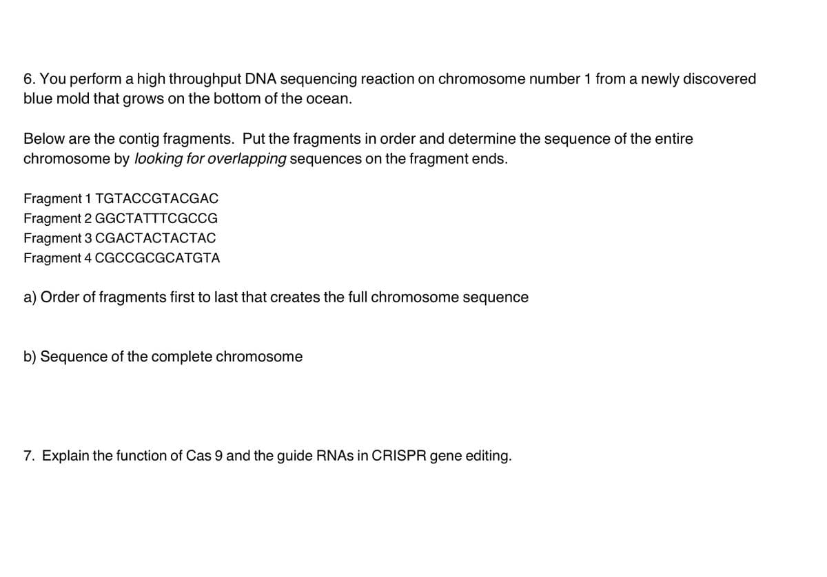 6. You perform a high throughput DNA sequencing reaction on chromosome number 1 from a newly discovered
blue mold that grows on the bottom of the ocean.
Below are the contig fragments. Put the fragments in order and determine the sequence of the entire
chromosome by looking for overlapping sequences on the fragment ends.
Fragment 1 TGTACCGTACGAC
Fragment 2 GGCTATTTCGCG
Fragment 3 CGACTACTACTAC
Fragment 4 CGCCGCGCATGTA
a) Order of fragments first to last that creates the full chromosome sequence
b) Sequence of the complete chromosome
7. Explain the function of Cas 9 and the guide RNAS in CRISPR gene editing.
