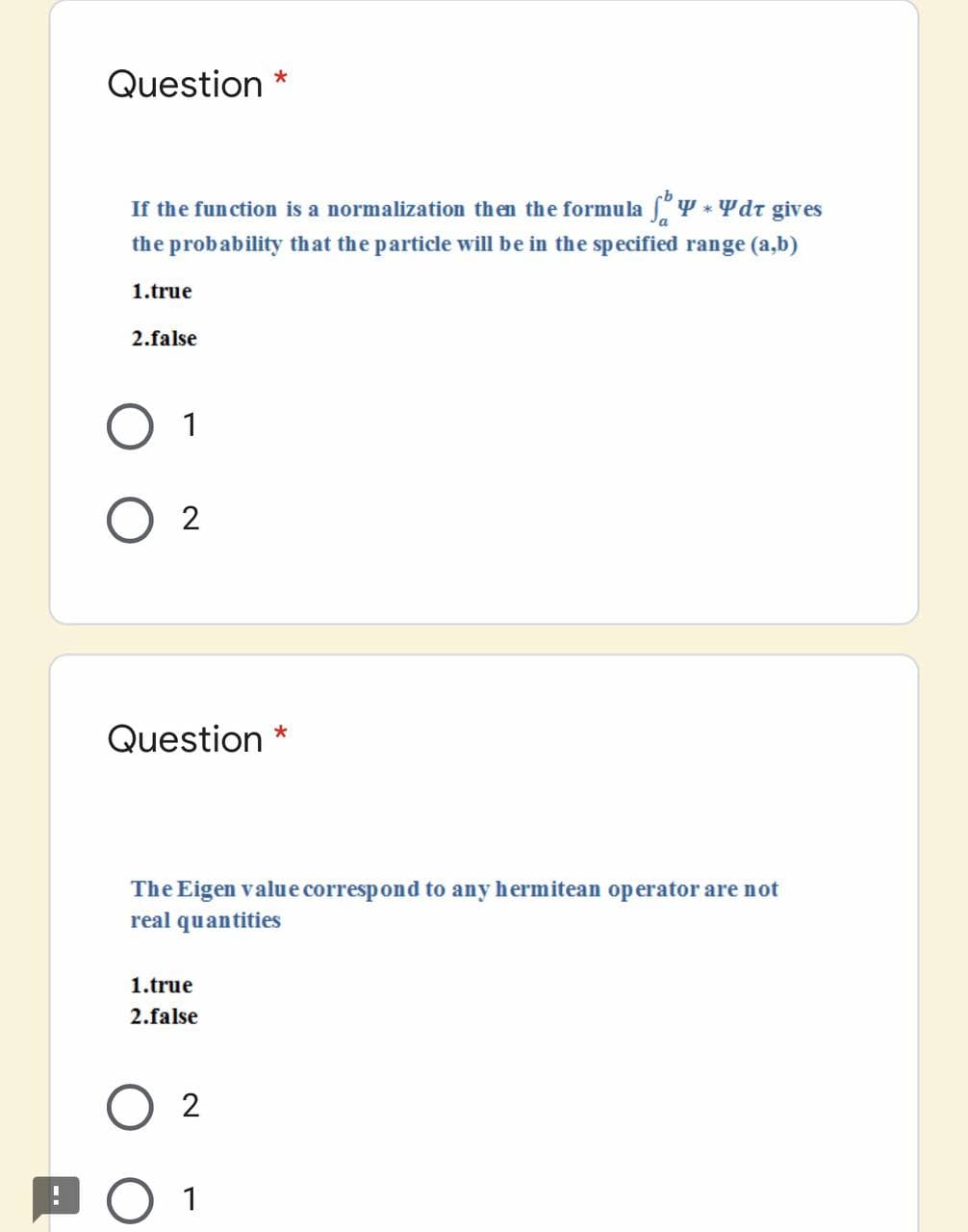 Question *
If the function is a normalization then the formula f'Y * Ydr gives
the probability that the particle will be in the specified range (a,b)
1.true
2.false
O 1
Question *
The Eigen value correspond to any hermitean operator are not
real quantities
1.true
2.false
O 1
