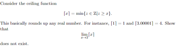 Consider the ceiling function
[2] = min{z € Z]z > r}.
This basically rounds up any real number. For instance, [1] = 1 and [3.00001] = 4. Show
that
lim [a]
does not exist.
