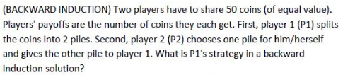 (BACKWARD INDUCTION) Two players have to share 50 coins (of equal value).
Players' payoffs are the number of coins they each get. First, player 1 (P1) splits
the coins into 2 piles. Second, player 2 (P2) chooses one pile for him/herself
and gives the other pile to player 1. What is P1's strategy in a backward
induction solution?
