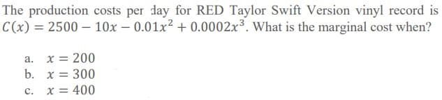 The production costs per day for RED Taylor Swift Version vinyl record is
C(x) = 2500 – 10x – 0.01x² + 0.0002x³. What is the marginal cost when?
x = 200
а.
b. x = 300
c.
x = 400
