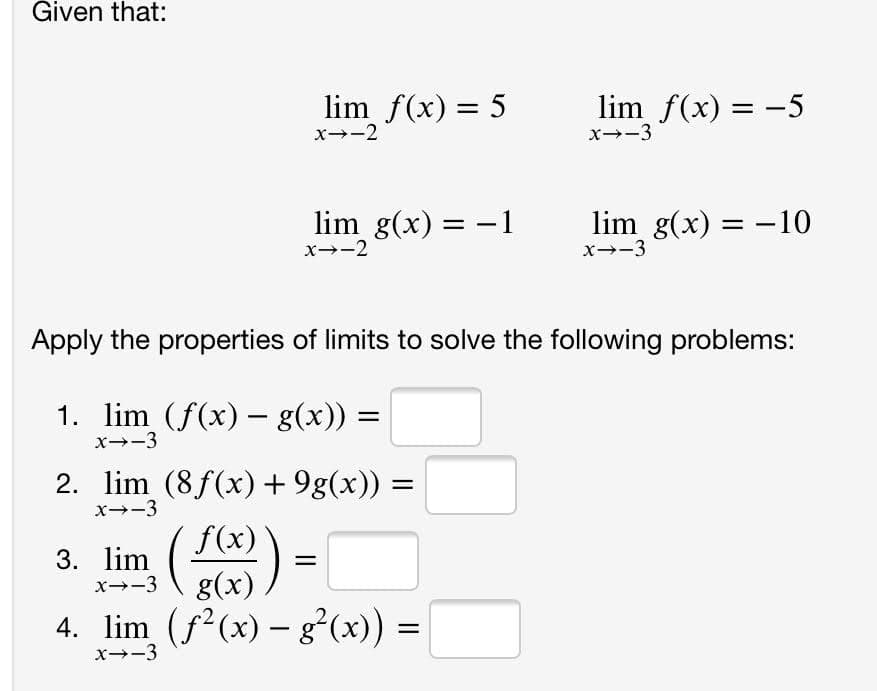Given that:
lim f(x) = 5
x-2
lim f(x) = -5
x--3
lim g(x) = -1
x--2
lim g(x) = -10
x--3
Apply the properties of limits to solve the following problems:
1. lim (f(x) – g(x)) =
x--3
2. lim (8f(x) + 9g(x)) =
x--3
f(x)
3. lim
x--3
g(x)
4. lim (f²(x) – g²(x)) =
x--3
