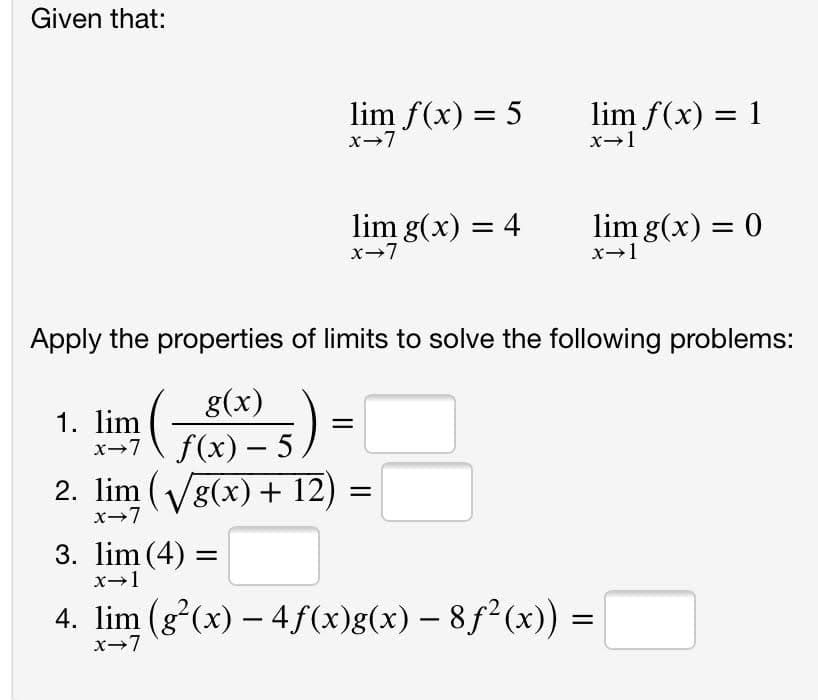 Given that:
lim f(x) = 5
x-7
lim f(x) = 1
x-1
lim g(x) = 4
x-7
lim g(x) = 0
x-1
Apply the properties of limits to solve the following problems:
g(x)
1. lim
x-7\ f(x) – 5/
2. lim (Vg(x)+ 12)
x-7
