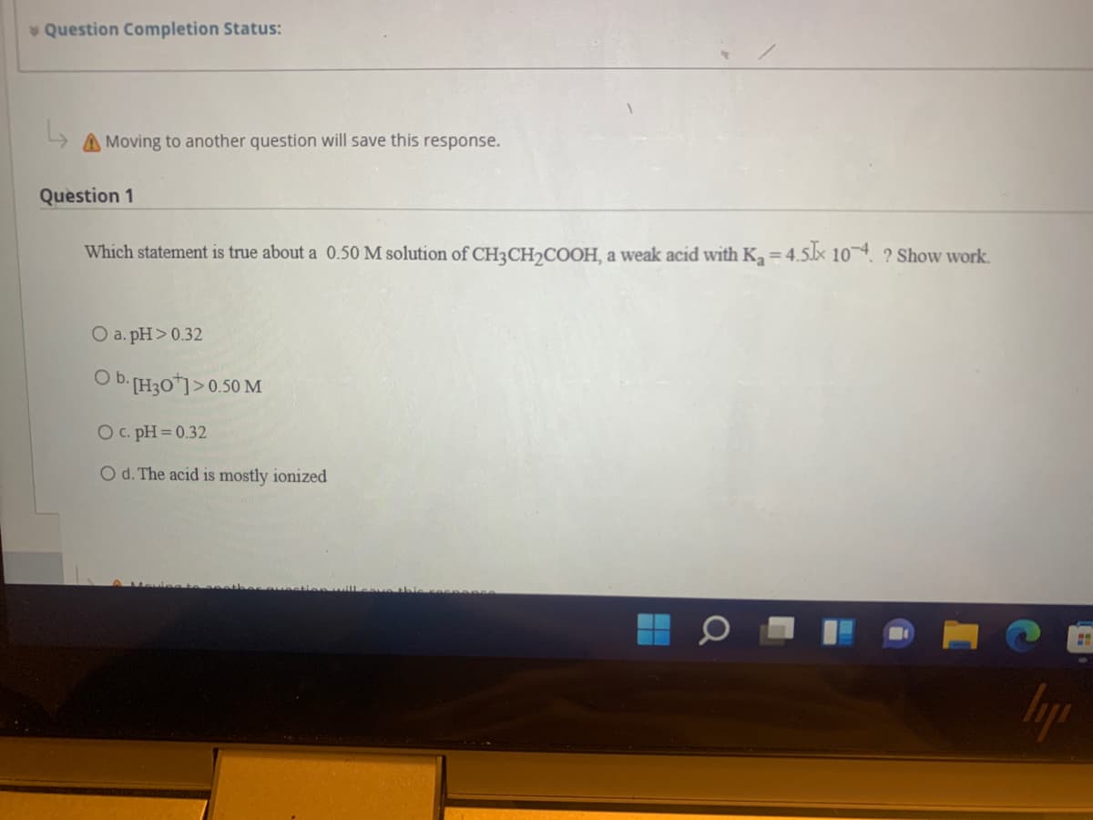 Question Completion Status:
A Moving to another question will save this response.
Question 1
Which statement is true about a 0.50 M solution of CH3CH2COOH, a weak acid with K = 4.5x 10 ? Show work.
O a. pH> 0.32
O b [H30*]>0.50 M
O c. pH = 0.32
O d. The acid is mostly ionized
Iyp
