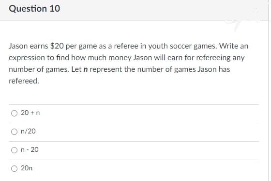 Question 10
Jason earns $20 per game as a referee in youth soccer games. Write an
expression to find how much money Jason will earn for refereeing any
number of games. Let n represent the number of games Jason has
refereed.
20 +n
n/20
On- 20
O 20n
