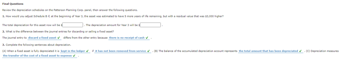 Final Questions
Review the depreciation schedules on the Patterson Planning Corp. panel, then answer the following questions.
1. How would you adjust Schedule B if, at the beginning of Year 3, the asset was estimated to have 5 more years of life remaining, but with a residual value that was $3,000 higher?
The total depreciation for this asset now will be s
The depreciation amount for Year 3 will be $
2. What is the difference between the journal entries for discarding or selling a fixed asset?
The journal entry to discard a fixed asset v differs from the other entry because there is no receipt of cash v.
3. Complete the following sentences about depreciation.
(A) When a fixed asset is fully depreciated it is kept in the ledger v if it has not been removed from service v. (B) The balance of the accumulated depreciation account represents the total amount that has been depreciated v. (C) Depreciation measures
the transfer of the cost of a fixed asset to expense v
