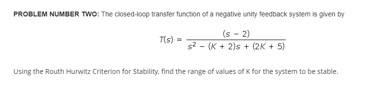 PROBLEM NUMBER TWO: The closed-loop transfer function of a negative unity feedback system is given by
(s − 2)
T(s) =
=
s² (K + 2)s + (2K + 5)
-
Using the Routh Hurwitz Criterion for Stability, find the range of values of K for the system to be stable.