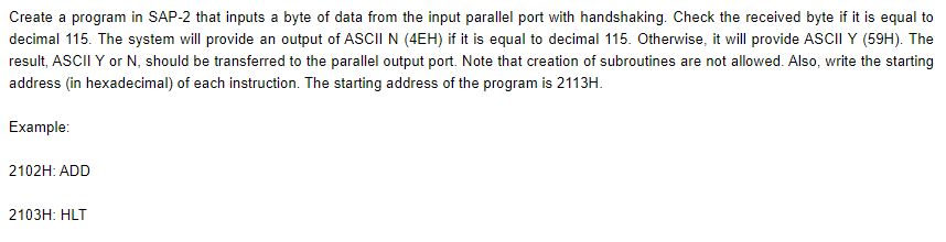 Create a program in SAP-2 that inputs a byte of data from the input parallel port with handshaking. Check the received byte if it is equal to
decimal 115. The system will provide an output of ASCII N (4EH) if it is equal to decimal 115. Otherwise, it will provide ASCII Y (59H). The
result, ASCII Y or N, should be transferred to the parallel output port. Note that creation of subroutines are not allowed. Also, write the starting
address (in hexadecimal) of each instruction. The starting address of the program is 2113H.
Example:
2102H: ADD
2103H: HLT