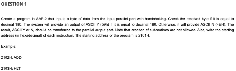 QUESTION 1
Create a program in SAP-2 that inputs a byte of data from the input parallel port with handshaking. Check the received byte if it is equal to
decimal 180. The system will provide an output of ASCII Y (59h) if it is equal to decimal 180. Otherwise, it will provide ASCII N (4EH). The
result, ASCII Y or N, should be transferred to the parallel output port. Note that creation of subroutines are not allowed. Also, write the starting
address (in hexadecimal) of each instruction. The starting address of the program is 2101H.
Example:
2102H: ADD
2103H: HLT
