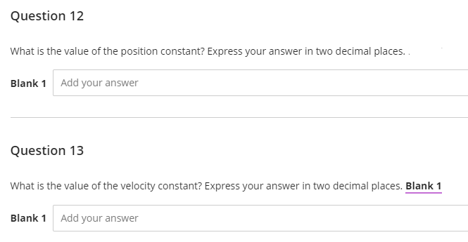 Question 12
What is the value of the position constant? Express your answer in two decimal places..
Blank 1 Add your answer
Question 13
What is the value of the velocity constant? Express your answer in two decimal places. Blank 1
Blank 1 Add your answer