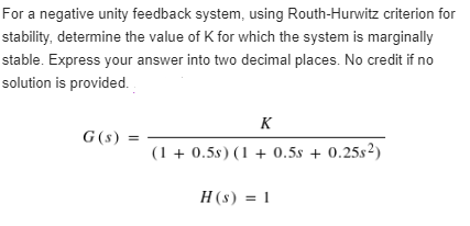 For a negative unity feedback system, using Routh-Hurwitz criterion for
stability, determine the value of K for which the system is marginally
stable. Express your answer into two decimal places. No credit if no
solution is provided.
K
G(s) =
(1+0.5s) (1 + 0.5s + 0.25s2)
H(s) = 1