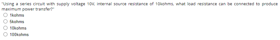 "Using a series circuit with supply voltage 10V, internal source resistance of 10kohms, what load resistance can be connected to produce
maximum power transfer?"
1 kohms
5kohms
10kohms
100kohms