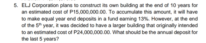 5. ELJ Corporation plans to construct its own building at the end of 10 years for
an estimated cost of P15,000,000.00. To accumulate this amount, it will have
to make equal year end deposits in a fund earning 13%. However, at the end
of the 5th year, it was decided to have a larger building that originally intended
to an estimated cost of P24,000,000.00. What should be the annual deposit for
the last 5 years?
