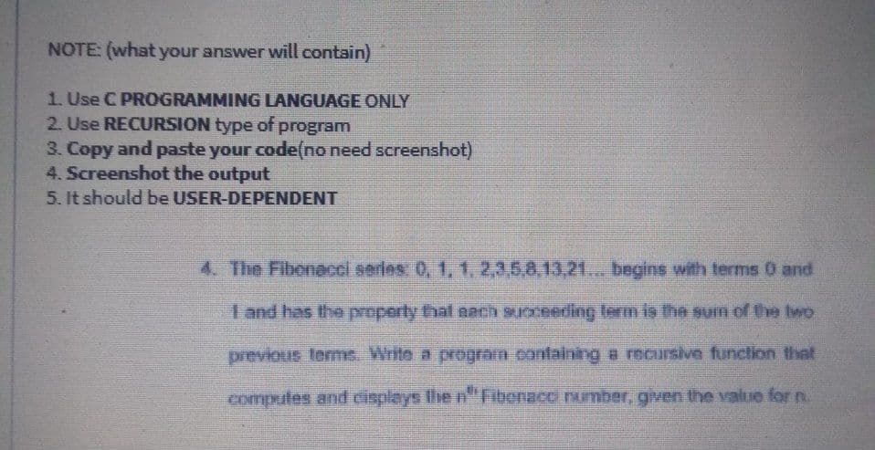 NOTE: (what your answer will contain)
1. Use C PROGRAMMING LANGUAGE ONLY
2. Use RECURSION type of program
3. Copy and paste your code(no need screenshot)
4. Screenshot the output
5. It should be USER-DEPENDENT
4. The Fibonacci series: 0, 1, 1.2,3,5,8,13,21... begins with terms 0 and
I and has the property that nach succeeding term is the sun of the Iwo
previous terme. Write a program containing a recursive function that
computes and cisplays Ihe n"Nibenacci number, given the value for n.
