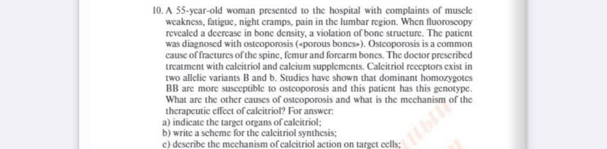 10. A 55-year-old woman presented to the hospital with complaints of muscle
weakness, fatigue, night cramps, pain in the lumbar region. When fluoroscopy
revealed a decrease in bone density, a violation of bone structure. The patient
was diagnosed with osteoporosis («porous bones»). Osteoporosis is a common
cause of fractures of the spine, femur and forearm bones. The doctor prescribed
treatment with calcitriol and calcium supplements. Calcitriol receptors exist in
two allelic variants B and b. Studies have shown that dominant homozygotes
BB are more susceptible to osteoporosis and this patient has this genotype.
What are the other causes of osteoporosis and what is the mechanism of the
therapeutic effect of calcitriol? For answer:
a) indicate the target organs of calcitriol;
b) write a scheme for the calcitriol synthesis;
c) describe the mechanism of calcitriol action on target cells;