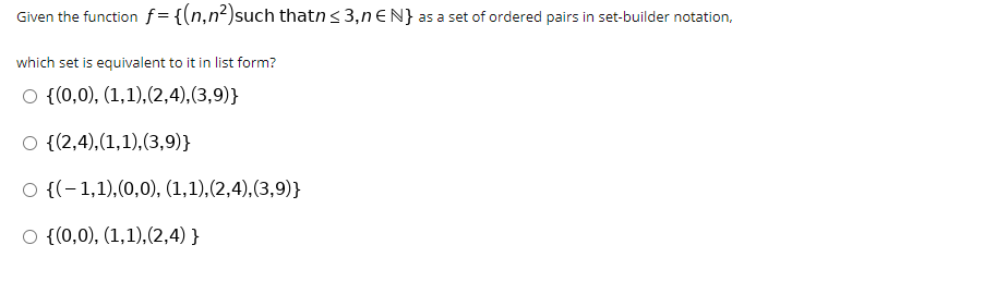 Given the function f = {(n,n²)such thatn< 3,nEN} as a set of ordered pairs in set-builder notation,
which set is equivalent to it in list form?
O {(0,0), (1,1),(2,4),(3,9)}
O {(2,4),(1,1),(3,9)}
O {(-1,1),(0,0), (1,1),(2,4),(3,9)}
O {(0,0), (1,1),(2,4) }
