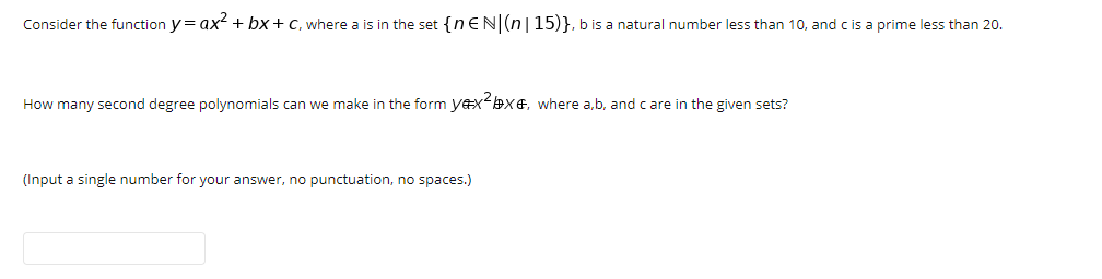 Consider the function y= ax + bx+C, where a is in the set {n EN(n|15)}, b is a natural number less than 10, and c is a prime less than 20.
How many second degree polynomials can we make in the form yexX&, where a,b, and c are in the given sets?
(Input a single number for your answer, no punctuation, no spaces.)
