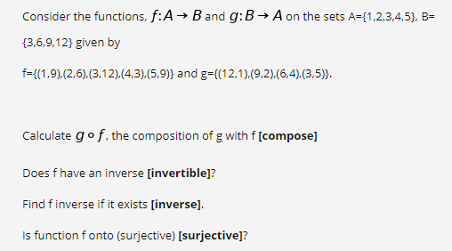 Consider the functions, f:A → B and g:B → A on the sets A={1,2,3,4,5}, B=
{3,6,9,12} given by
f={(1,9).(2,6).(3,12).(4,3).(5,9)} and g={(12,1).(9,2).(6,4).(3,5)}.
Calculate gof. the composition of g with f [compose]
Does f have an inverse [invertible]?
Find finverse if it exists [inverse].
Is function f onto (surjective) [surjective]?
